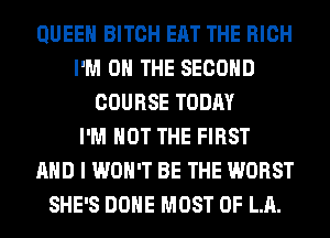 QUEEN BITCH EAT THE HIGH
I'M ON THE SECOND
COURSE TODAY
I'M NOT THE FIRST
AND I WON'T BE THE WORST
SHE'S DONE MOST OF LA.
