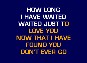 HOW LONG
I HAVE WAITED
WAITED JUST TO
LOVE YOU
NOW THAT I HAVE
FOUND YOU

DON'T EVER GO l