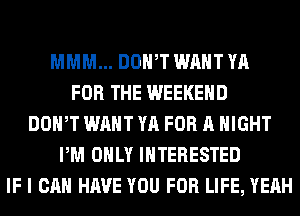 MMM... DOWT WANT YA
FOR THE WEEKEND
DOWT WANT YA FOR A NIGHT
PM ONLY INTERESTED
IF I CAN HAVE YOU FOR LIFE, YEAH