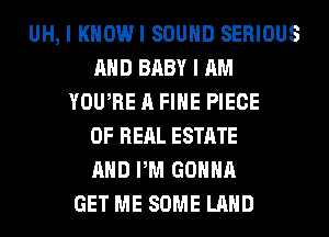 UH, I KHOWI SOUND SERIOUS
AND BABY I AM
YOUTIE A FIHE PIECE
OF REAL ESTATE
AND PM GONNA
GET ME SOME LAND