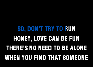 SO, DOWT TRY TO RUN
HONEY, LOVE CAN BE FUH
THERPS NO NEED TO BE ALONE
WHEN YOU FIND THAT SOMEONE