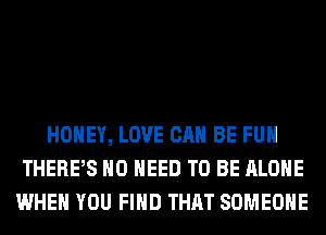 HONEY, LOVE CAN BE FUH
THERPS NO NEED TO BE ALONE
WHEN YOU FIND THAT SOMEONE
