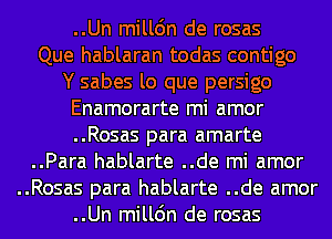 ..Un milldn de rosas
Que hablaran todas contigo
Y sabes lo que persigo
Enamorarte mi amor
..Rosas para amarte
..Para hablarte ..de mi amor
..Rosas para hablarte ..de amor
..Un milldn de rosas