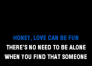 HONEY, LOVE CAN BE FUH
THERPS NO NEED TO BE ALONE
WHEN YOU FIND THAT SOMEONE