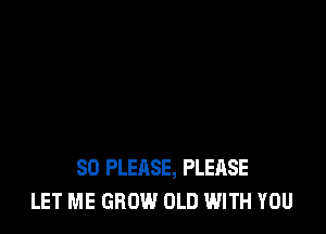 SO PLEASE, PLEASE
LET ME GROW OLD WITH YOU