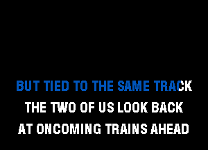 BUT TIED TO THE SAME TRACK
THE TWO OF US LOOK BACK
AT OHCOMIHG TRAINS AHERD