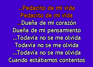 ..Pedacito de mi Vida
Pedacito de mi Vida
..Duena de mi corazon
Duena de mi pensamiento
..Todav1'a no se me olvida
Todavfa no se me olvida
..Todav1'a no se me olvida
Cuando estaibamos contentos