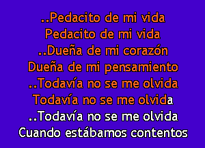 ..Pedacito de mi Vida
Pedacito de mi Vida
..Duena de mi corazon
Duena de mi pensamiento
..Todav1'a no se me olvida
Todavfa no se me olvida
..Todav1'a no se me olvida
Cuando estaibamos contentos