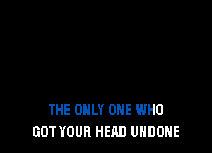 THE ONLY ONE WHO
GOT YOUR HEAD UHDOHE