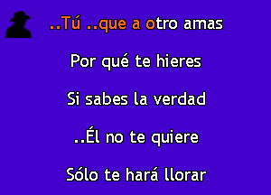 ..TLi ..que a otro amas
For m te hieres

Si sabes la verdad

..E'l no te quiere

Sdlo te harai llorar