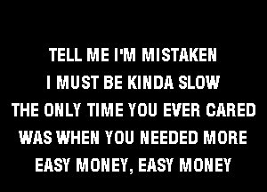 TELL ME I'M MISTAKE
I MUST BE KIHDA SLOW
THE ONLY TIME YOU EVER CARED
WAS WHEN YOU NEEDED MORE
EASY MONEY, EASY MONEY