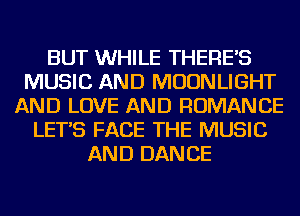 BUT WHILE THERE'S
MUSIC AND MOONLIGHT
AND LOVE AND ROMANCE
LET'S FACE THE MUSIC
AND DANCE