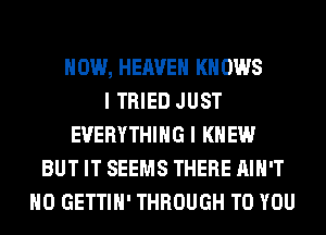 HOW, HEAVEN KN 0W8
I TRIED JUST
EVERYTHING I KNEW
BUT IT SEEMS THERE AIN'T
H0 GETTIH' THROUGH TO YOU