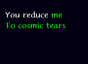 You reduce me
To cosmic tears