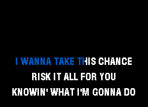 I WANNA TAKE THIS CHANGE
RISK IT ALL FOR YOU
KHOWIH' WHAT I'M GONNA DO
