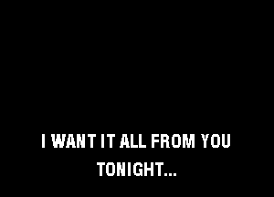 I WANT IT ALL FROM YOU
TONIGHT...