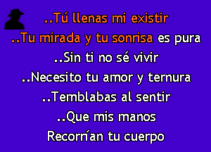 ..le llenas mi existir
..Tu mirada y tu sonrisa es pura
..Sin ti no Q vivir
..Necesito tu amor y ternura
..Temblabas al sentir
..Que mis manos
Recorn'an tu cuerpo