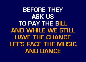 BEFORE THEY
ASK US
TO PAY THE BILL
AND WHILE WE STILL
HAVE THE CHANGE
LET'S FACE THE MUSIC
AND DANCE