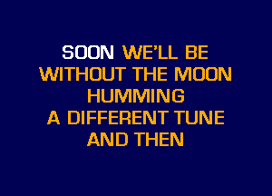 SOON WE'LL BE
WITHOUT THE MOON
HUMMING
A DIFFERENT TUNE
AND THEN