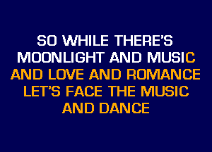 SO WHILE THERE'S
MOONLIGHT AND MUSIC
AND LOVE AND ROMANCE
LET'S FACE THE MUSIC
AND DANCE