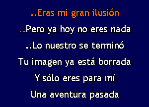 ..Eras mi gran ilusidn
..Pero ya hoy no eres nada
..Lo nuestro se termind

Tu imagen ya estzi borrada

Y 5le eres para mf

Una aventura pasada l