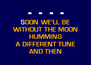 SOON WE'LL BE
WITHOUT THE MOON
HUMMING
A DIFFERENT TUNE
AND THEN