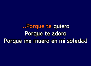 . .Porque te quiero

Porque te adoro
Porque me muero en mi soledad