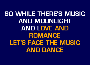 SO WHILE THERE'S MUSIC
AND MOONLIGHT
AND LOVE AND
ROMANCE
LET'S FACE THE MUSIC
AND DANCE