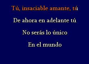 T1'1, insaciable amante, tt'1
De ahora e11 adelante tt'1
N0 serz-is 10 Iinico

En el mundo