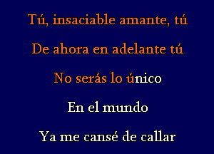 T1'1, insaciable amante, tt'1
De ahora e11 adelante tt'1
N0 serz-is 10 Iinico
En el mundo

Ya me canE de callar