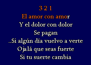 3 2 1
E1 amor c011 amor
Y e1 dolor c011 dolor
Se pagan
..Si alg1'1n dia vuelvo a verte
Ojalz-i que seas fuerte
Si tu suerte Gambia