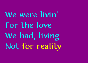 We were livin'
For the love

We had, living
Not for reality