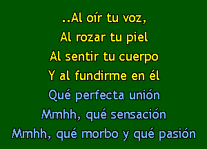 ..Al ofr tu voz,
Al rozar tu piel
Al sentir tu cuerpo
Y al fundirme en a
Qw perfecta uni6n
Mmhh, qw sensacidn
Mmhh, qw morbo y qw pasic'm