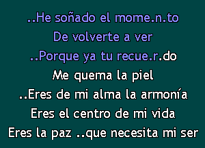 ..He soFIado el mome.n.to
De volverte a ver
..Porque ya tu recue.r.do
Me quema la piel
..Eres de mi alma la armom'a
Eres el centro de mi Vida
Eres la paz ..que necesita mi ser