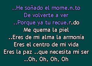 ..He soFIado el mome.n.to
De volverte a ver
..Porque ya tu recue.r.do
Me quema la piel
..Eres de mi alma la armom'a
Eres el centro de mi Vida

Eres la paz ..que necesita mi ser
..Oh, Oh, Oh, Oh