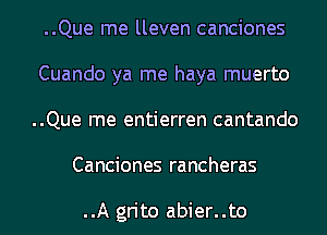 ..Que me lleven canciones
Cuando ya me haya muerto
..Que me entierren cantando

Canciones rancheras

..A grito abier..to