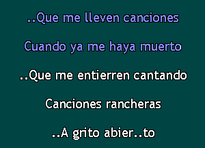 ..Que me lleven canciones
Cuando ya me haya muerto
..Que me entierren cantando

Canciones rancheras

..A grito abier..to