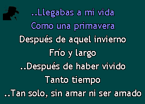 ..Llegabas a mi Vida
Como una primavera
Despws de aquel invierno
Fn'o y largo
Despws de haber vivido
Tanto tiempo
..Tan solo, sin amar ni ser amado