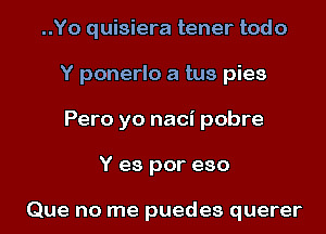 ..Yo quisiera tener todo
Y ponerlo a tus pies
Pero yo naci pobre

Y es por eso

Que no me puedes querer