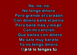 No, no, no
No tengo dinero
Pero grande el coraz6n
Con dinero baila cl perro
Pero baila mas y mejor

Con mi canci6n
..Que bailes con dinero
Me sale muy barato
Yo no tengo dinero
Oja la lo tengas t0