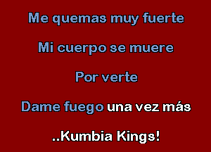 Me quemas muy fuerte
Mi cuerpo se muere
Por verte
Dame fuego una vez m s

..Kumbia Kings!