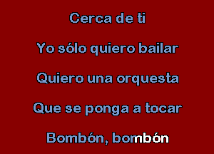 Cerca de ti
Yo sblo quiero bailar
Quiero una orquesta

Que se ponga a tocar

Bombbn, bombc'm l