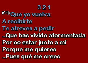 3 2 1
(mrQue yo vuelva
A recibirte

Te atreves a pedir

..Que has vivido atormentada
Por no estar jun to a mi

Porque me quieres
..Pues qufe me crees