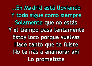 ..En Madrid estai lloviendo
Y todo sigue como siempre
Solamente que no estais
Y el tiempo pasa lentamente
Estoy loco porque vuelvas
Hace tanto que te fuiste
No te irais a enamorar ahf
Lo prometiste