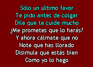 Sdlo un Ultimo favor
Te pido antes de colgar
Dile que te cuide mucho
gMe prometes que lo haras?
Y ahora cailmate que no
Note que has llorado

Disimula que estzis bien
Como yo lo hago l