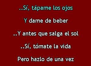 ..Sf, taipame los ojos

Y dame de beber
..Y antes que salga el sol

..Sf, t6mate la Vida

Pero hazlo de una vez