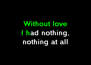 Without love

I had nothing,
nothing at all