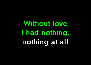 Without love

I had nothing,
nothing at all