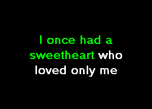 I once had a

sweetheart who
loved only me