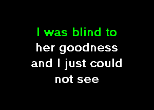 l was blind to
her goodness

and I just could
not see